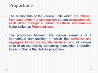 Proportion:-
• The relationship of the various units which are different
from each other in a composition but are associated with
each other through a certain repetitive mathematical
factor called as Repeated ratio.
• The proportion between the various elements of a
harmonious composition, in which the cohesive and
segregate forces are equally balanced and its various
units in an esthetically appealing, respective proportion
to each other is the Golden proportion.
 