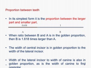 Proportion between teeth
• In its simplest form it is the proportion between the larger
part and smaller part.
• When ratio between B and A is in the golden proportion,
then B is 1.618 times larger than A.
• The width of central incisor is in golden proportion to the
width of the lateral incisor.
• Width of the lateral incisor to width of canine is also in
golden proportion, as is the width of canine to first
A B
0.618 1
 