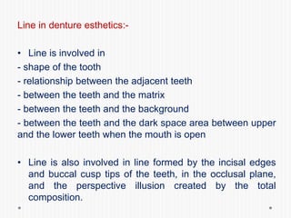 Line in denture esthetics:-
• Line is involved in
- shape of the tooth
- relationship between the adjacent teeth
- between the teeth and the matrix
- between the teeth and the background
- between the teeth and the dark space area between upper
and the lower teeth when the mouth is open
• Line is also involved in line formed by the incisal edges
and buccal cusp tips of the teeth, in the occlusal plane,
and the perspective illusion created by the total
composition.
 