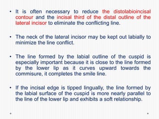 • It is often necessary to reduce the distolabioincisal
contour and the incisal third of the distal outline of the
lateral incisor to eliminate the conflicting line.
• The neck of the lateral incisor may be kept out labially to
minimize the line conflict.
• The line formed by the labial outline of the cuspid is
especially important because it is close to the line formed
by the lower lip as it curves upward towards the
commisure, it completes the smile line.
• If the incisal edge is tipped lingually, the line formed by
the labial surface of the cuspid is more nearly parallel to
the line of the lower lip and exhibits a soft relationship.
 