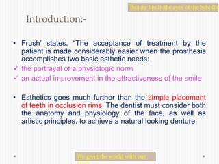 Introduction:-
• Frush’ states, “The acceptance of treatment by the
patient is made considerably easier when the prosthesis
accomplishes two basic esthetic needs:
 the portrayal of a physiologic norm
 an actual improvement in the attractiveness of the smile
• Esthetics goes much further than the simple placement
of teeth in occlusion rims. The dentist must consider both
the anatomy and physiology of the face, as well as
artistic principles, to achieve a natural looking denture.
Beauty lies in the eyes of the beholde
We greet the world with our
 