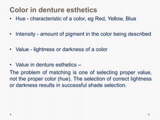 Color in denture esthetics
• Hue - characteristic of a color, eg Red, Yellow, Blue
• Intensity - amount of pigment in the color being described
• Value - lightness or darkness of a color
• Value in denture esthetics –
The problem of matching is one of selecting proper value,
not the proper color (hue). The selection of correct lightness
or darkness results in successful shade selection.
 