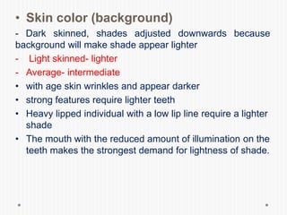 • Skin color (background)
- Dark skinned, shades adjusted downwards because
background will make shade appear lighter
- Light skinned- lighter
- Average- intermediate
• with age skin wrinkles and appear darker
• strong features require lighter teeth
• Heavy lipped individual with a low lip line require a lighter
shade
• The mouth with the reduced amount of illumination on the
teeth makes the strongest demand for lightness of shade.
 