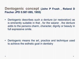 Dentogenic concept (John P Frush , Roland D
Fischer JPD 5:587-595, 1955)
• Dentogenic describes such a denture (or restoration) as
is eminently suitable in that , for the wearer , the denture
adds to the persons charm, character, dignity or beauty in
full expressive smile.
• Dentogenic means the art, practice and technique used
to achieve the esthetic goal in dentistry
 