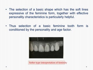 • The selection of a basic shape which has the soft lines
expressive of the feminine form, together with effective
personality characteristics is particularly helpful.
• Thus selection of a basic feminine tooth form is
conditioned by the personality and age factor.
Softer type interpretation of feminity
 