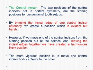 • The Central Incisor - The two positions of the central
incisors, set in perfect symmetry, are the starting
positions for conventional tooth setups.
• By bringing the incisal edge of one central incisor
anteriorly, we create a position which is evident but
harsh.
• However, if we move one of the central incisors from the
starting position out at the cervical end, leaving the
incisal edges together we have created a harmonious
lively position.
• The more vigorous position is to move one central
incisor bodily anterior to the other.
 