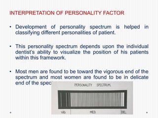 INTERPRETATION OF PERSONALITY FACTOR
• Development of personality spectrum is helped in
classifying different personalities of patient.
• This personality spectrum depends upon the individual
dentist’s ability to visualize the position of his patients
within this framework.
• Most men are found to be toward the vigorous end of the
spectrum and most women are found to be in delicate
end of the spectrum.
 