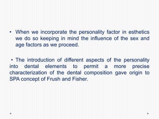 • When we incorporate the personality factor in esthetics
we do so keeping in mind the influence of the sex and
age factors as we proceed.
• The introduction of different aspects of the personality
into dental elements to permit a more precise
characterization of the dental composition gave origin to
SPA concept of Frush and Fisher.
 