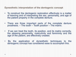 Dynesthetic interpretation of the dentogenic concept
• To construct the dentogenic restoration effectively is a matter
of learning and of interpreting the sex, personality, and age of
the patient properly in the complete denture.
• There are three important parts of the complete denture
prosthesis. – The tooth – Tooth position – The matrix.
• If we can treat the tooth, its position, and its matrix correctly,
the pleasing personality, masculinity and femininity and the
age of the patient, are effectively created.
• By the application of dynesthetic techniques to the
dentogenic concept has considered ease to accomplish this.
 