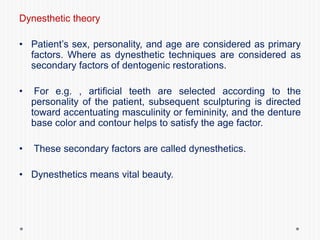 Dynesthetic theory
• Patient’s sex, personality, and age are considered as primary
factors. Where as dynesthetic techniques are considered as
secondary factors of dentogenic restorations.
• For e.g. , artificial teeth are selected according to the
personality of the patient, subsequent sculpturing is directed
toward accentuating masculinity or femininity, and the denture
base color and contour helps to satisfy the age factor.
• These secondary factors are called dynesthetics.
• Dynesthetics means vital beauty.
 