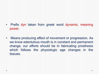 • Prefix dyn taken from greek word dynamis, meaning
power.
• Means producing effect of movement or progression. As
we know edentulous mouth is in constant and permanent
change, our efforts should be in fabricating prosthesis
which follows the physiologic age changes in the
tissues.
 