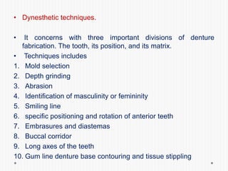 • Dynesthetic techniques.
• It concerns with three important divisions of denture
fabrication. The tooth, its position, and its matrix.
• Techniques includes
1. Mold selection
2. Depth grinding
3. Abrasion
4. Identification of masculinity or femininity
5. Smiling line
6. specific positioning and rotation of anterior teeth
7. Embrasures and diastemas
8. Buccal corridor
9. Long axes of the teeth
10. Gum line denture base contouring and tissue stippling
 