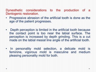 Dynesthetic considerations to the production of a
Dentogenic restoration.
• Progressive abrasion of the artificial tooth is done as the
age of the patient progresses.
• Depth perception is limited in the artificial tooth because
the contact point is too near the labial surface. The
perception is increased by depth grinding. This is a cut
made on the labial mesial line angle of the artificial tooth.
• In personality mold selection, a delicate mold is
feminine, vigorous mold is masculine and medium
pleasing personality mold for both.
 