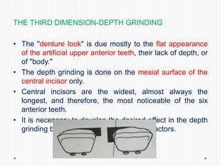 THE THIRD DIMENSION-DEPTH GRINDING
• The "denture look" is due mostly to the flat appearance
of the artificial upper anterior teeth, their lack of depth, or
of "body."
• The depth grinding is done on the mesial surface of the
central incisor only.
• Central incisors are the widest, almost always the
longest, and therefore, the most noticeable of the six
anterior teeth.
• It is necessary to develop the desired effect in the depth
grinding by consideration of these main factors.
 