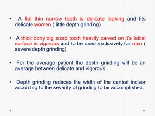 • A flat thin narrow tooth is delicate looking and fits
delicate women ( little depth grinding)
• A thick bony big sized tooth heavily carved on it’s labial
surface is vigorous and to be used exclusively for men (
severe depth grinding)
• For the average patient the depth grinding will be an
average between delicate and vigorous
• Depth grinding reduces the width of the central incisor
according to the severity of grinding to be accomplished.
 