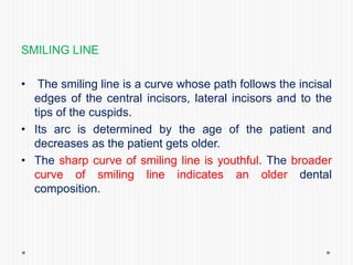 SMILING LINE
• The smiling line is a curve whose path follows the incisal
edges of the central incisors, lateral incisors and to the
tips of the cuspids.
• Its arc is determined by the age of the patient and
decreases as the patient gets older.
• The sharp curve of smiling line is youthful. The broader
curve of smiling line indicates an older dental
composition.
 