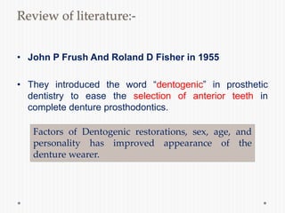 Review of literature:-
• John P Frush And Roland D Fisher in 1955
• They introduced the word “dentogenic” in prosthetic
dentistry to ease the selection of anterior teeth in
complete denture prosthodontics.
Factors of Dentogenic restorations, sex, age, and
personality has improved appearance of the
denture wearer.
 
