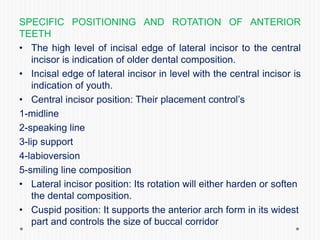 SPECIFIC POSITIONING AND ROTATION OF ANTERIOR
TEETH
• The high level of incisal edge of lateral incisor to the central
incisor is indication of older dental composition.
• Incisal edge of lateral incisor in level with the central incisor is
indication of youth.
• Central incisor position: Their placement control’s
1-midline
2-speaking line
3-lip support
4-labioversion
5-smiling line composition
• Lateral incisor position: Its rotation will either harden or soften
the dental composition.
• Cuspid position: It supports the anterior arch form in its widest
part and controls the size of buccal corridor
 
