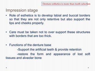 Impression stage
• Role of esthetics is to develop labial and buccal borders
so that they are not only retentive but also support the
lips and cheeks properly.
• Care must be taken not to over support these structures
with borders that are too thick.
• Functions of the denture base
-Support the artificial teeth & provide retention
-restore the form and appearance of lost soft
tissues and alveolar bone
Denture esthetics is more than tooth selection
 