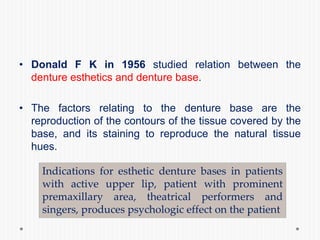 • Donald F K in 1956 studied relation between the
denture esthetics and denture base.
• The factors relating to the denture base are the
reproduction of the contours of the tissue covered by the
base, and its staining to reproduce the natural tissue
hues.
Indications for esthetic denture bases in patients
with active upper lip, patient with prominent
premaxillary area, theatrical performers and
singers, produces psychologic effect on the patient
 