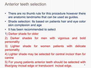 Anterior teeth selection
• There are no thumb rule for this procedure however there
are anatomic landmarks that can be used as guides.
• Shade selection: Its based on patients hair and eye color
skin complexion and age
• It has been recommended to select
1) Darker shade for older
2) Darker shades for men with vigorous and bold
personality
3) Lighter shade for women patients with delicate
personality
4) Lighter shade may be selected for central incisor than for
canine
5) For young patients anterior teeth should be selected with
blue/gray incisal edge or translucent incisal edge.
 