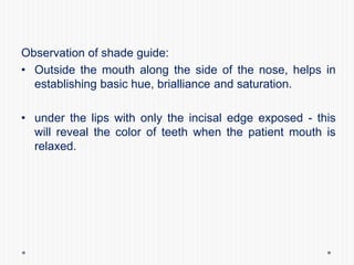 Observation of shade guide:
• Outside the mouth along the side of the nose, helps in
establishing basic hue, brialliance and saturation.
• under the lips with only the incisal edge exposed - this
will reveal the color of teeth when the patient mouth is
relaxed.
 