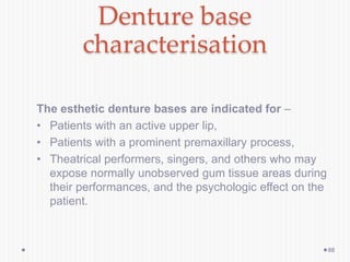 Denture base
characterisation
The esthetic denture bases are indicated for –
• Patients with an active upper lip,
• Patients with a prominent premaxillary process,
• Theatrical performers, singers, and others who may
expose normally unobserved gum tissue areas during
their performances, and the psychologic effect on the
patient.
88
 