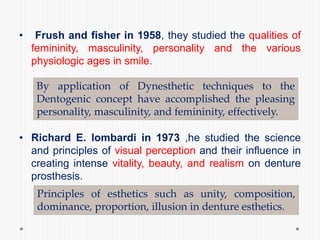 • Frush and fisher in 1958, they studied the qualities of
femininity, masculinity, personality and the various
physiologic ages in smile.
• Richard E. lombardi in 1973 ,he studied the science
and principles of visual perception and their influence in
creating intense vitality, beauty, and realism on denture
prosthesis.
By application of Dynesthetic techniques to the
Dentogenic concept have accomplished the pleasing
personality, masculinity, and femininity, effectively.
Principles of esthetics such as unity, composition,
dominance, proportion, illusion in denture esthetics.
 