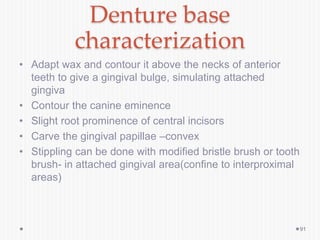Denture base
characterization
• Adapt wax and contour it above the necks of anterior
teeth to give a gingival bulge, simulating attached
gingiva
• Contour the canine eminence
• Slight root prominence of central incisors
• Carve the gingival papillae –convex
• Stippling can be done with modified bristle brush or tooth
brush- in attached gingival area(confine to interproximal
areas)
91
 