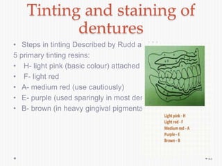Tinting and staining of
dentures
• Steps in tinting Described by Rudd and Morrow
5 primary tinting resins:
• H- light pink (basic colour) attached gingiva
• F- light red
• A- medium red (use cautiously)
• E- purple (used sparingly in most dentures)
• B- brown (in heavy gingival pigmentation)
93
 