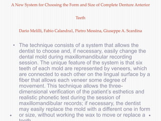 A New System for Choosing the Form and Size of Complete Denture Anterior
Teeth
Dario Melilli, Fabio Calandra1, Pietro Messina, Giuseppe A. Scardina
• The technique consists of a system that allows the
dentist to choose and, if necessary, easily change the
dental mold during maxillomandibular recording
session. The unique feature of the system is that six
teeth of each mold are represented by veneers, which
are connected to each other on the lingual surface by a
fiber that allows each veneer some degree of
movement. This technique allows the three-
dimensional verification of the patient’s esthetics and
realistic phonetic test during the session of
maxillomandibular records; if necessary, the dentist
may easily replace the mold with a different one in form
or size, without working the wax to move or replace a
 