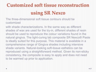 Customized soft tissue reconstruction
using SR Nexco
The three-dimensional soft tissue contours should be
customized
with shade characterizations. In the same way as different
shades of wax are used for the try-in, different shades of resin
should be used to reproduce the colour variations found in the
natural gingiva. The light-curing lab composite SR Nexco® Paste
is ideally suited for this purpose. This material is available in a
comprehensive range of Gingiva shades including intensive
shade variants. Natural-looking soft-tissue esthetics can be
reproduced using a straightforward method. Given its non-sticky
consistency, the composite is easy to apply and does not need
to be warmed up prior to application.
97
 