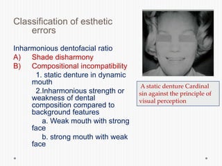 Classification of esthetic
errors
Inharmonious dentofacial ratio
A) Shade disharmony
B) Compositional incompatibility
1. static denture in dynamic
mouth
2.Inharmonious strength or
weakness of dental
composition compared to
background features
a. Weak mouth with strong
face
b. strong mouth with weak
face
A static denture Cardinal
sin against the principle of
visual perception
 