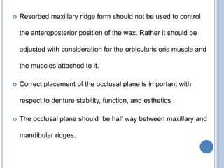  Resorbed maxillary ridge form should not be used to control
the anteroposterior position of the wax. Rather it should be
adjusted with consideration for the orbicularis oris muscle and
the muscles attached to it.
 Correct placement of the occlusal plane is important with
respect to denture stability, function, and esthetics .
 The occlusal plane should be half way between maxillary and
mandibular ridges.
 