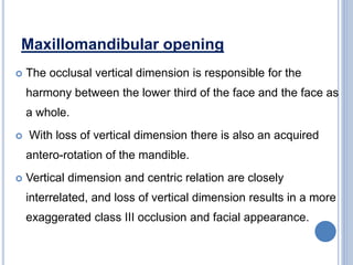 Maxillomandibular opening
 The occlusal vertical dimension is responsible for the
harmony between the lower third of the face and the face as
a whole.
 With loss of vertical dimension there is also an acquired
antero-rotation of the mandible.
 Vertical dimension and centric relation are closely
interrelated, and loss of vertical dimension results in a more
exaggerated class III occlusion and facial appearance.
 
