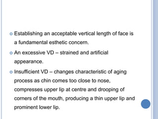  Establishing an acceptable vertical length of face is
a fundamental esthetic concern.
 An excessive VD – strained and artificial
appearance.
 Insufficient VD – changes characteristic of aging
process as chin comes too close to nose,
compresses upper lip at centre and drooping of
corners of the mouth, producing a thin upper lip and
prominent lower lip.
 