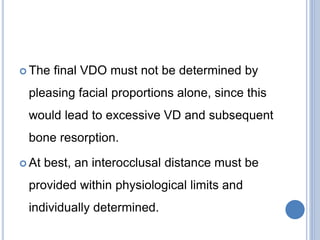  The final VDO must not be determined by
pleasing facial proportions alone, since this
would lead to excessive VD and subsequent
bone resorption.
 At best, an interocclusal distance must be
provided within physiological limits and
individually determined.
 