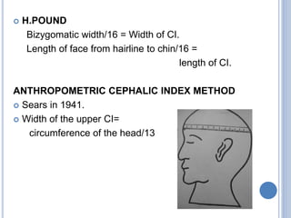  H.POUND
Bizygomatic width/16 = Width of CI.
Length of face from hairline to chin/16 =
length of CI.
ANTHROPOMETRIC CEPHALIC INDEX METHOD
 Sears in 1941.
 Width of the upper CI=
circumference of the head/13
 
