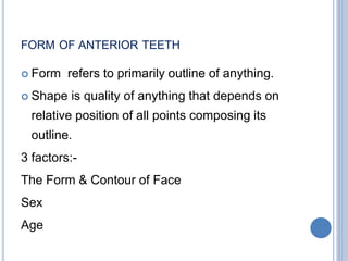 FORM OF ANTERIOR TEETH
 Form refers to primarily outline of anything.
 Shape is quality of anything that depends on
relative position of all points composing its
outline.
3 factors:-
The Form & Contour of Face
Sex
Age
 