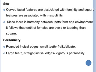 Sex
 Curved facial features are associated with feminity and square
features are associated with masculinity.
 Since there is harmony between tooth form and environment,
it follows that teeth of females are ovoid or tapering than
square.
Personality
 Rounded incisal edges, small teeth- frail,delicate.
 Large teeth, straight incisal edges- vigorous personality.
 