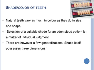 SHADE/COLOR OF TEETH
• Natural teeth vary as much in colour as they do in size
and shape.
• Selection of a suitable shade for an edentulous patient is
a matter of individual judgment.
• There are however a few generalizations. Shade itself
possesses three dimensions.
 