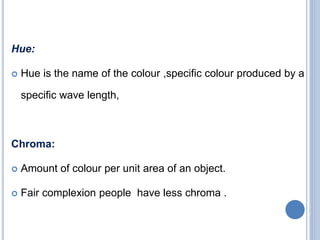 Hue:
 Hue is the name of the colour ,specific colour produced by a
specific wave length,
Chroma:
 Amount of colour per unit area of an object.
 Fair complexion people have less chroma .
 
