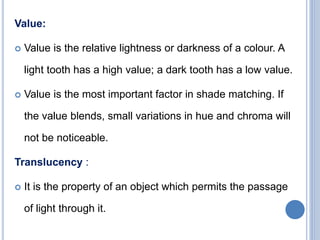 Value:
 Value is the relative lightness or darkness of a colour. A
light tooth has a high value; a dark tooth has a low value.
 Value is the most important factor in shade matching. If
the value blends, small variations in hue and chroma will
not be noticeable.
Translucency :
 It is the property of an object which permits the passage
of light through it.
 
