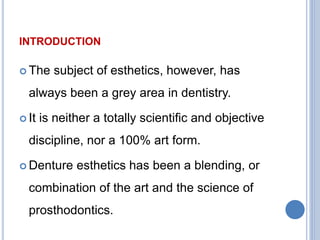 INTRODUCTION
 The subject of esthetics, however, has
always been a grey area in dentistry.
 It is neither a totally scientific and objective
discipline, nor a 100% art form.
 Denture esthetics has been a blending, or
combination of the art and the science of
prosthodontics.
 