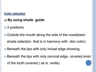 Color selection
a) By using shade guide
 3 positions
 Outside the mouth along the side of the nose(basic
shade selection that is in harmony with skin color).
 Beneath the lips with only incisal edge showing.
 Beneath the lips with only cervical edge. covered,most
of the tooth covered ( as in smile).
 