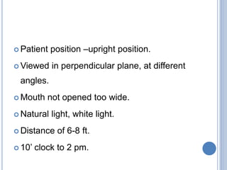  Patient position –upright position.
 Viewed in perpendicular plane, at different
angles.
 Mouth not opened too wide.
 Natural light, white light.
 Distance of 6-8 ft.
 10’ clock to 2 pm.
 