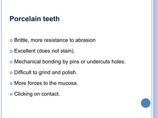Porcelain teeth
 Brittle, more resistance to abrasion
 Excellent (does not stain).
 Mechanical bonding by pins or undercuts holes.
 Difficult to grind and polish.
 More forces to the mucosa.
 Clicking on contact.
 