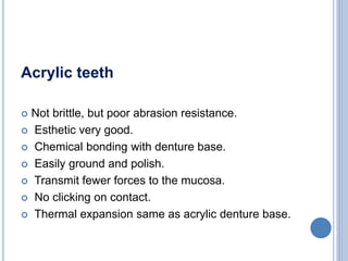 Acrylic teeth
 Not brittle, but poor abrasion resistance.
 Esthetic very good.
 Chemical bonding with denture base.
 Easily ground and polish.
 Transmit fewer forces to the mucosa.
 No clicking on contact.
 Thermal expansion same as acrylic denture base.
 