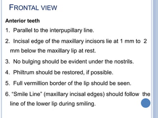 FRONTAL VIEW
Anterior teeth
1. Parallel to the interpupillary line.
2. Incisal edge of the maxillary incisors lie at 1 mm to 2
mm below the maxillary lip at rest.
3. No bulging should be evident under the nostrils.
4. Philtrum should be restored, if possible.
5. Full vermillion border of the lip should be seen.
6. “Smile Line” (maxillary incisal edges) should follow the
line of the lower lip during smiling.
 