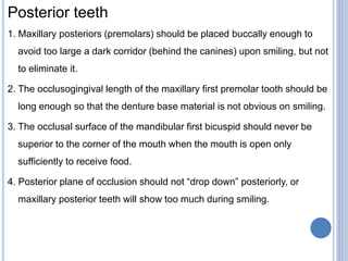 Posterior teeth
1. Maxillary posteriors (premolars) should be placed buccally enough to
avoid too large a dark corridor (behind the canines) upon smiling, but not
to eliminate it.
2. The occlusogingival length of the maxillary first premolar tooth should be
long enough so that the denture base material is not obvious on smiling.
3. The occlusal surface of the mandibular first bicuspid should never be
superior to the corner of the mouth when the mouth is open only
sufficiently to receive food.
4. Posterior plane of occlusion should not “drop down” posteriorly, or
maxillary posterior teeth will show too much during smiling.
 